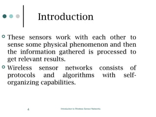 Introduction to Wireless Sensor Networks
4
Introduction
 These sensors work with each other to
sense some physical phenomenon and then
the information gathered is processed to
get relevant results.
 Wireless sensor networks consists of
protocols and algorithms with self-
organizing capabilities.
 