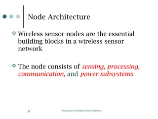 Node Architecture
 Wireless sensor nodes are the essential
building blocks in a wireless sensor
network
 The node consists of sensing, processing,
communication, and power subsystems
Introduction to Wireless Sensor Networks
9
 