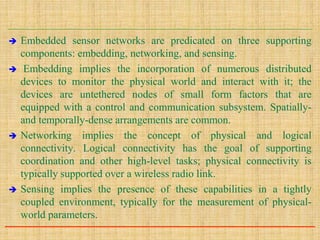  Embedded sensor networks are predicated on three supporting
components: embedding, networking, and sensing.
 Embedding implies the incorporation of numerous distributed
devices to monitor the physical world and interact with it; the
devices are untethered nodes of small form factors that are
equipped with a control and communication subsystem. Spatially-
and temporally-dense arrangements are common.
 Networking implies the concept of physical and logical
connectivity. Logical connectivity has the goal of supporting
coordination and other high-level tasks; physical connectivity is
typically supported over a wireless radio link.
 Sensing implies the presence of these capabilities in a tightly
coupled environment, typically for the measurement of physical-
world parameters.
 