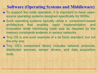 Software (Operating Systems and Middleware)
 To support the node operation, it is important to have open-
source operating systems designed specifically for WSNs.
 Such operating systems typically utilize a component-based
architecture that enables rapid implementation and
innovation while minimizing code size as required by the
memory constraints endemic in sensor networks.
 Tiny OS is one such example of a de facto standard, but not
the only one.
 Tiny OS’s component library includes network protocols,
distributed services, sensor drivers, and data acquisition
tools.
 