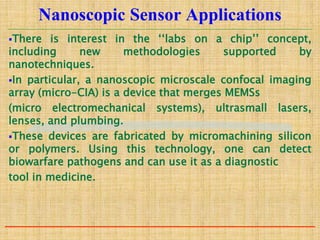 Nanoscopic Sensor Applications
There is interest in the ‘‘labs on a chip’’ concept,
including new methodologies supported by
nanotechniques.
In particular, a nanoscopic microscale confocal imaging
array (micro-CIA) is a device that merges MEMSs
(micro electromechanical systems), ultrasmall lasers,
lenses, and plumbing.
These devices are fabricated by micromachining silicon
or polymers. Using this technology, one can detect
biowarfare pathogens and can use it as a diagnostic
tool in medicine.
 
