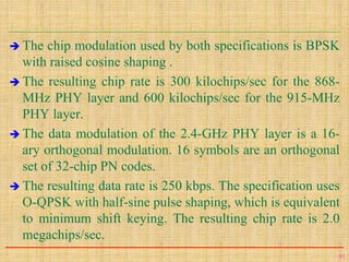  The chip modulation used by both specifications is BPSK
with raised cosine shaping .
 The resulting chip rate is 300 kilochips/sec for the 868-
MHz PHY layer and 600 kilochips/sec for the 915-MHz
PHY layer.
 The data modulation of the 2.4-GHz PHY layer is a 16-
ary orthogonal modulation. 16 symbols are an orthogonal
set of 32-chip PN codes.
 The resulting data rate is 250 kbps. The specification uses
O-QPSK with half-sine pulse shaping, which is equivalent
to minimum shift keying. The resulting chip rate is 2.0
megachips/sec.
91
 