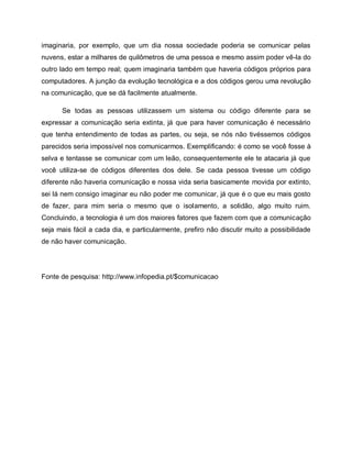 imaginaria, por exemplo, que um dia nossa sociedade poderia se comunicar pelas
nuvens, estar a milhares de quilômetros de uma pessoa e mesmo assim poder vê-la do
outro lado em tempo real; quem imaginaria também que haveria códigos próprios para
computadores. A junção da evolução tecnológica e a dos códigos gerou uma revolução
na comunicação, que se dá facilmente atualmente.
Se todas as pessoas utilizassem um sistema ou código diferente para se
expressar a comunicação seria extinta, já que para haver comunicação é necessário
que tenha entendimento de todas as partes, ou seja, se nós não tivéssemos códigos
parecidos seria impossível nos comunicarmos. Exemplificando: é como se você fosse à
selva e tentasse se comunicar com um leão, consequentemente ele te atacaria já que
você utiliza-se de códigos diferentes dos dele. Se cada pessoa tivesse um código
diferente não haveria comunicação e nossa vida seria basicamente movida por extinto,
sei lá nem consigo imaginar eu não poder me comunicar, já que é o que eu mais gosto
de fazer, para mim seria o mesmo que o isolamento, a solidão, algo muito ruim.
Concluindo, a tecnologia é um dos maiores fatores que fazem com que a comunicação
seja mais fácil a cada dia, e particularmente, prefiro não discutir muito a possibilidade
de não haver comunicação.
Fonte de pesquisa: http://www.infopedia.pt/$comunicacao
 