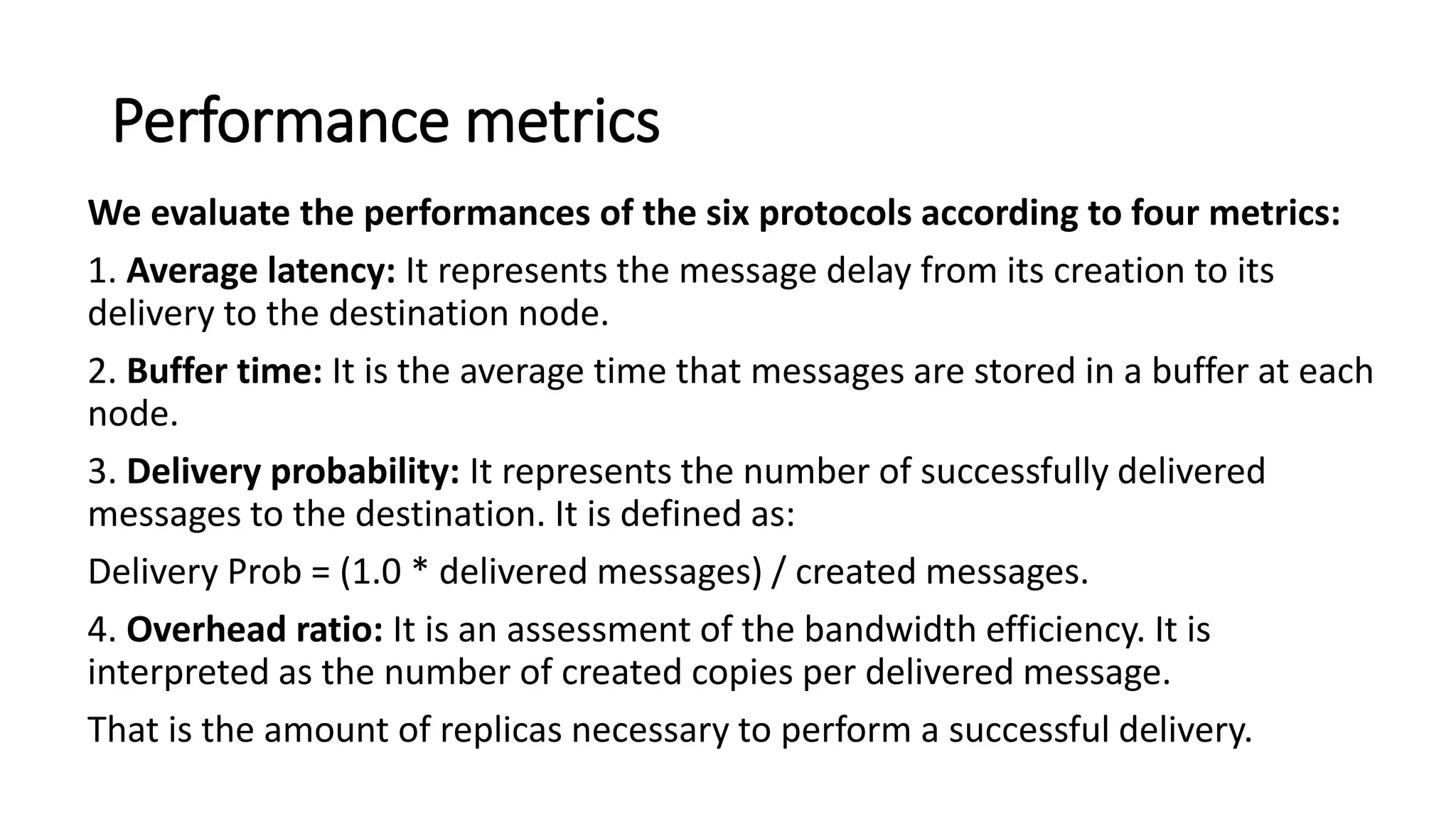 Performance metrics
We evaluate the performances of the six protocols according to four metrics:
1. Average latency: It represents the message delay from its creation to its
delivery to the destination node.
2. Buffer time: It is the average time that messages are stored in a buffer at each
node.
3. Delivery probability: It represents the number of successfully delivered
messages to the destination. It is defined as:
Delivery Prob = (1.0 * delivered messages) / created messages.
4. Overhead ratio: It is an assessment of the bandwidth efficiency. It is
interpreted as the number of created copies per delivered message.
That is the amount of replicas necessary to perform a successful delivery.
 