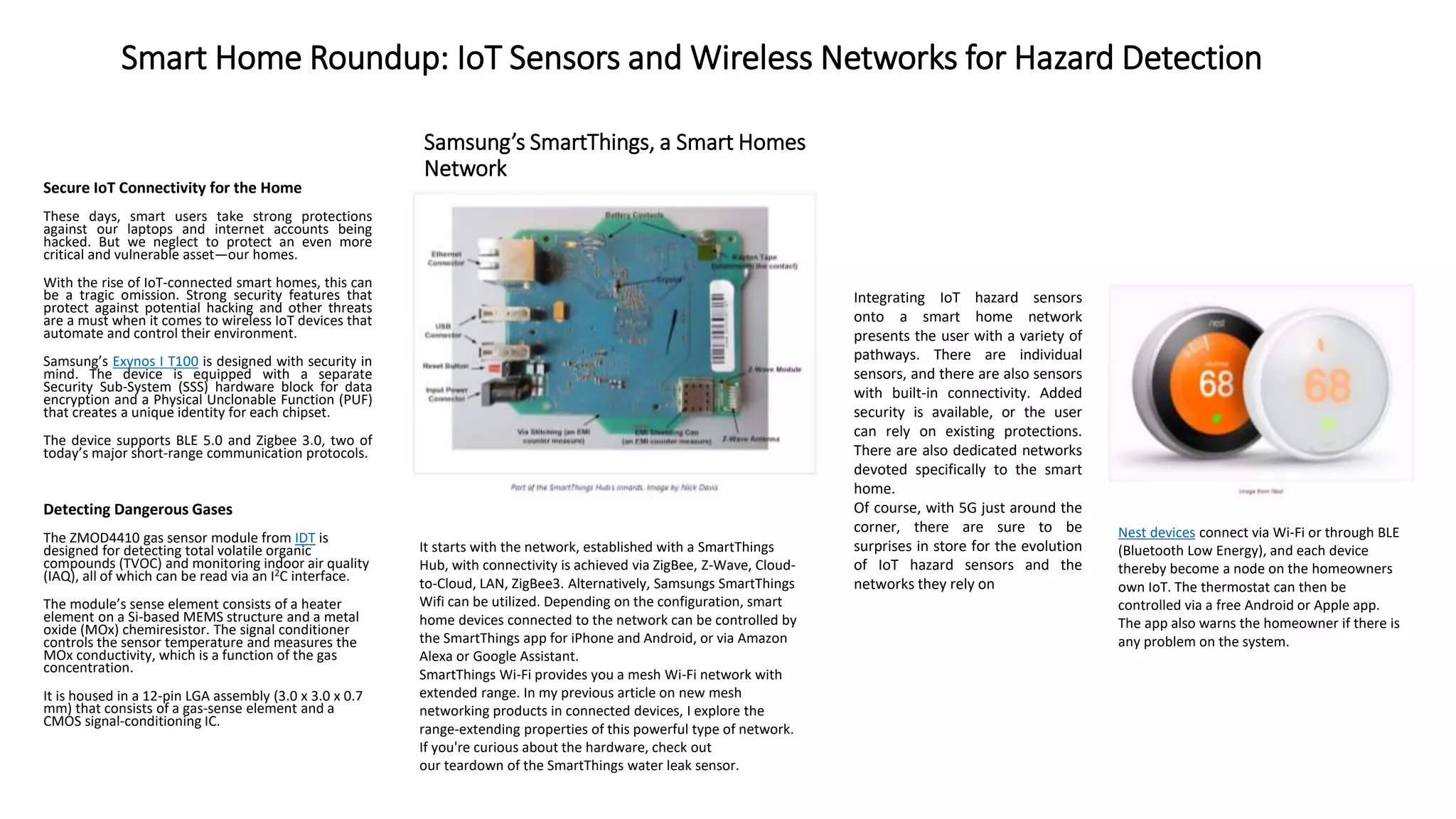 Samsung’s SmartThings, a Smart Homes
Network
Nest devices connect via Wi-Fi or through BLE
(Bluetooth Low Energy), and each device
thereby become a node on the homeowners
own IoT. The thermostat can then be
controlled via a free Android or Apple app.
The app also warns the homeowner if there is
any problem on the system.
It starts with the network, established with a SmartThings
Hub, with connectivity is achieved via ZigBee, Z-Wave, Cloud-
to-Cloud, LAN, ZigBee3. Alternatively, Samsungs SmartThings
Wifi can be utilized. Depending on the configuration, smart
home devices connected to the network can be controlled by
the SmartThings app for iPhone and Android, or via Amazon
Alexa or Google Assistant.
SmartThings Wi-Fi provides you a mesh Wi-Fi network with
extended range. In my previous article on new mesh
networking products in connected devices, I explore the
range-extending properties of this powerful type of network.
If you're curious about the hardware, check out
our teardown of the SmartThings water leak sensor.
Integrating IoT hazard sensors
onto a smart home network
presents the user with a variety of
pathways. There are individual
sensors, and there are also sensors
with built-in connectivity. Added
security is available, or the user
can rely on existing protections.
There are also dedicated networks
devoted specifically to the smart
home.
Of course, with 5G just around the
corner, there are sure to be
surprises in store for the evolution
of IoT hazard sensors and the
networks they rely on
Secure IoT Connectivity for the Home
These days, smart users take strong protections
against our laptops and internet accounts being
hacked. But we neglect to protect an even more
critical and vulnerable asset—our homes.
With the rise of IoT-connected smart homes, this can
be a tragic omission. Strong security features that
protect against potential hacking and other threats
are a must when it comes to wireless IoT devices that
automate and control their environment.
Samsung’s Exynos I T100 is designed with security in
mind. The device is equipped with a separate
Security Sub-System (SSS) hardware block for data
encryption and a Physical Unclonable Function (PUF)
that creates a unique identity for each chipset.
The device supports BLE 5.0 and Zigbee 3.0, two of
today’s major short-range communication protocols.
Detecting Dangerous Gases
The ZMOD4410 gas sensor module from IDT is
designed for detecting total volatile organic
compounds (TVOC) and monitoring indoor air quality
(IAQ), all of which can be read via an I2C interface.
The module’s sense element consists of a heater
element on a Si-based MEMS structure and a metal
oxide (MOx) chemiresistor. The signal conditioner
controls the sensor temperature and measures the
MOx conductivity, which is a function of the gas
concentration.
It is housed in a 12-pin LGA assembly (3.0 x 3.0 x 0.7
mm) that consists of a gas-sense element and a
CMOS signal-conditioning IC.
Smart Home Roundup: IoT Sensors and Wireless Networks for Hazard Detection
 