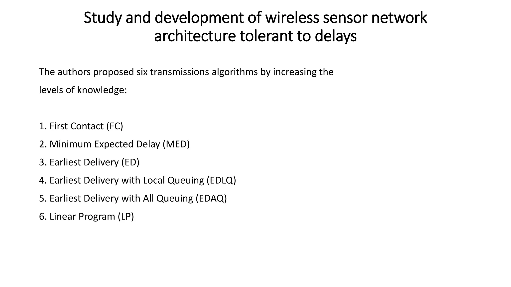 The authors proposed six transmissions algorithms by increasing the
levels of knowledge:
1. First Contact (FC)
2. Minimum Expected Delay (MED)
3. Earliest Delivery (ED)
4. Earliest Delivery with Local Queuing (EDLQ)
5. Earliest Delivery with All Queuing (EDAQ)
6. Linear Program (LP)
Study and development of wireless sensor network
architecture tolerant to delays
 