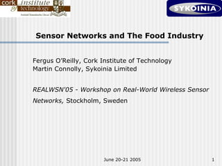 Sensor Networks and The Food Industry


Fergus O’Reilly, Cork Institute of Technology
Martin Connolly, Sykoinia Limited


REALWSN'05 - Workshop on Real-World Wireless Sensor
Networks, Stockholm, Sweden




                       June 20-21 2005                1
 