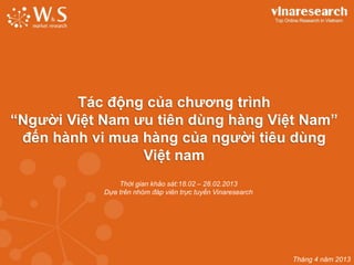 Tháng 4 năm 2013
Tác động của chương trình
“Người Việt Nam ưu tiên dùng hàng Việt Nam”
đến hành vi mua hàng của người tiêu dùng
Việt nam
Thời gian khảo sát:18.02 – 28.02.2013
Dựa trên nhóm đáp viên trực tuyến Vinaresearch
 