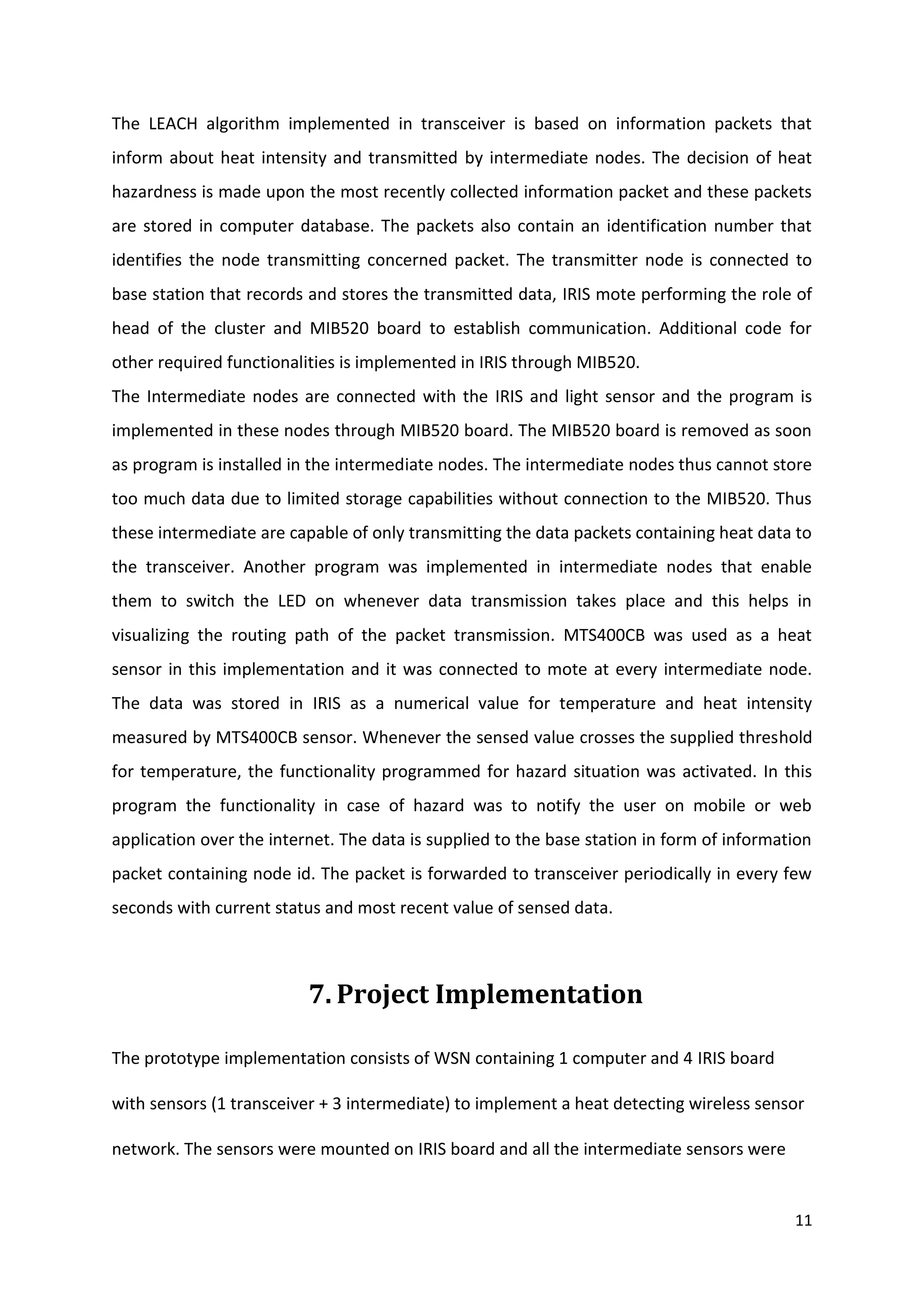 11
The LEACH algorithm implemented in transceiver is based on information packets that
inform about heat intensity and transmitted by intermediate nodes. The decision of heat
hazardness is made upon the most recently collected information packet and these packets
are stored in computer database. The packets also contain an identification number that
identifies the node transmitting concerned packet. The transmitter node is connected to
base station that records and stores the transmitted data, IRIS mote performing the role of
head of the cluster and MIB520 board to establish communication. Additional code for
other required functionalities is implemented in IRIS through MIB520.
The Intermediate nodes are connected with the IRIS and light sensor and the program is
implemented in these nodes through MIB520 board. The MIB520 board is removed as soon
as program is installed in the intermediate nodes. The intermediate nodes thus cannot store
too much data due to limited storage capabilities without connection to the MIB520. Thus
these intermediate are capable of only transmitting the data packets containing heat data to
the transceiver. Another program was implemented in intermediate nodes that enable
them to switch the LED on whenever data transmission takes place and this helps in
visualizing the routing path of the packet transmission. MTS400CB was used as a heat
sensor in this implementation and it was connected to mote at every intermediate node.
The data was stored in IRIS as a numerical value for temperature and heat intensity
measured by MTS400CB sensor. Whenever the sensed value crosses the supplied threshold
for temperature, the functionality programmed for hazard situation was activated. In this
program the functionality in case of hazard was to notify the user on mobile or web
application over the internet. The data is supplied to the base station in form of information
packet containing node id. The packet is forwarded to transceiver periodically in every few
seconds with current status and most recent value of sensed data.
7. Project Implementation
The prototype implementation consists of WSN containing 1 computer and 4 IRIS board
with sensors (1 transceiver + 3 intermediate) to implement a heat detecting wireless sensor
network. The sensors were mounted on IRIS board and all the intermediate sensors were
 