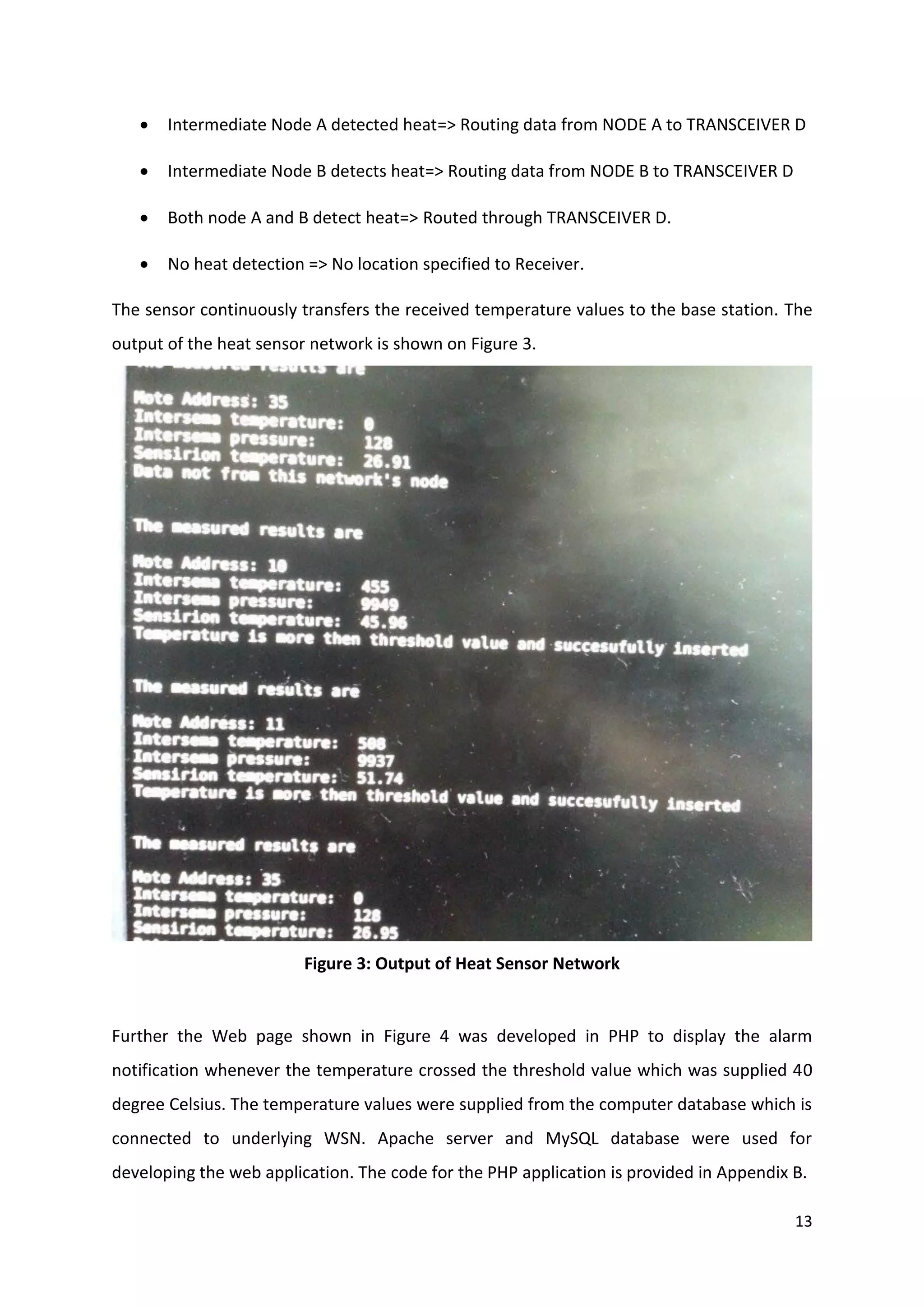 13
 Intermediate Node A detected heat=> Routing data from NODE A to TRANSCEIVER D
 Intermediate Node B detects heat=> Routing data from NODE B to TRANSCEIVER D
 Both node A and B detect heat=> Routed through TRANSCEIVER D.
 No heat detection => No location specified to Receiver.
The sensor continuously transfers the received temperature values to the base station. The
output of the heat sensor network is shown on Figure 3.
Figure 3: Output of Heat Sensor Network
Further the Web page shown in Figure 4 was developed in PHP to display the alarm
notification whenever the temperature crossed the threshold value which was supplied 40
degree Celsius. The temperature values were supplied from the computer database which is
connected to underlying WSN. Apache server and MySQL database were used for
developing the web application. The code for the PHP application is provided in Appendix B.
 