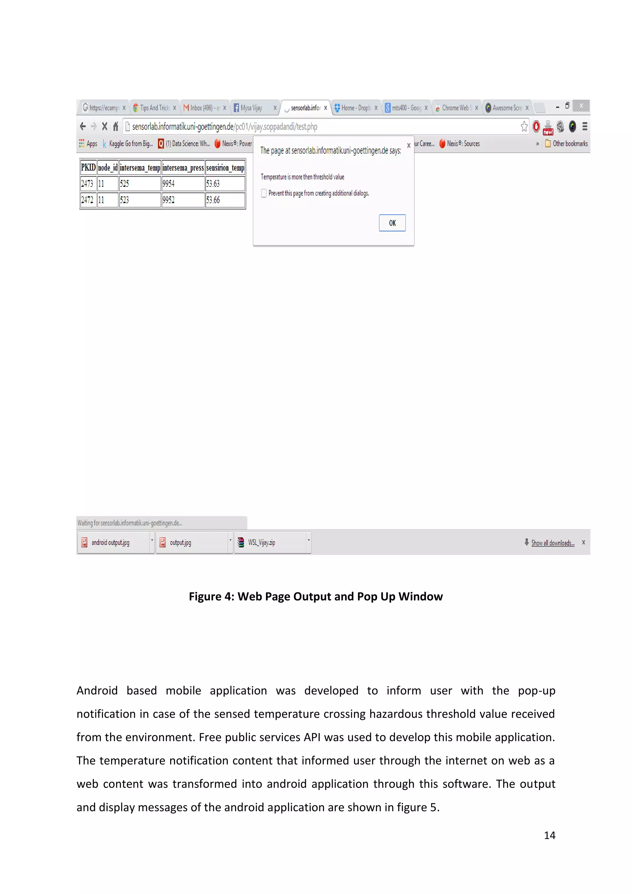 14
Figure 4: Web Page Output and Pop Up Window
Android based mobile application was developed to inform user with the pop-up
notification in case of the sensed temperature crossing hazardous threshold value received
from the environment. Free public services API was used to develop this mobile application.
The temperature notification content that informed user through the internet on web as a
web content was transformed into android application through this software. The output
and display messages of the android application are shown in figure 5.
 
