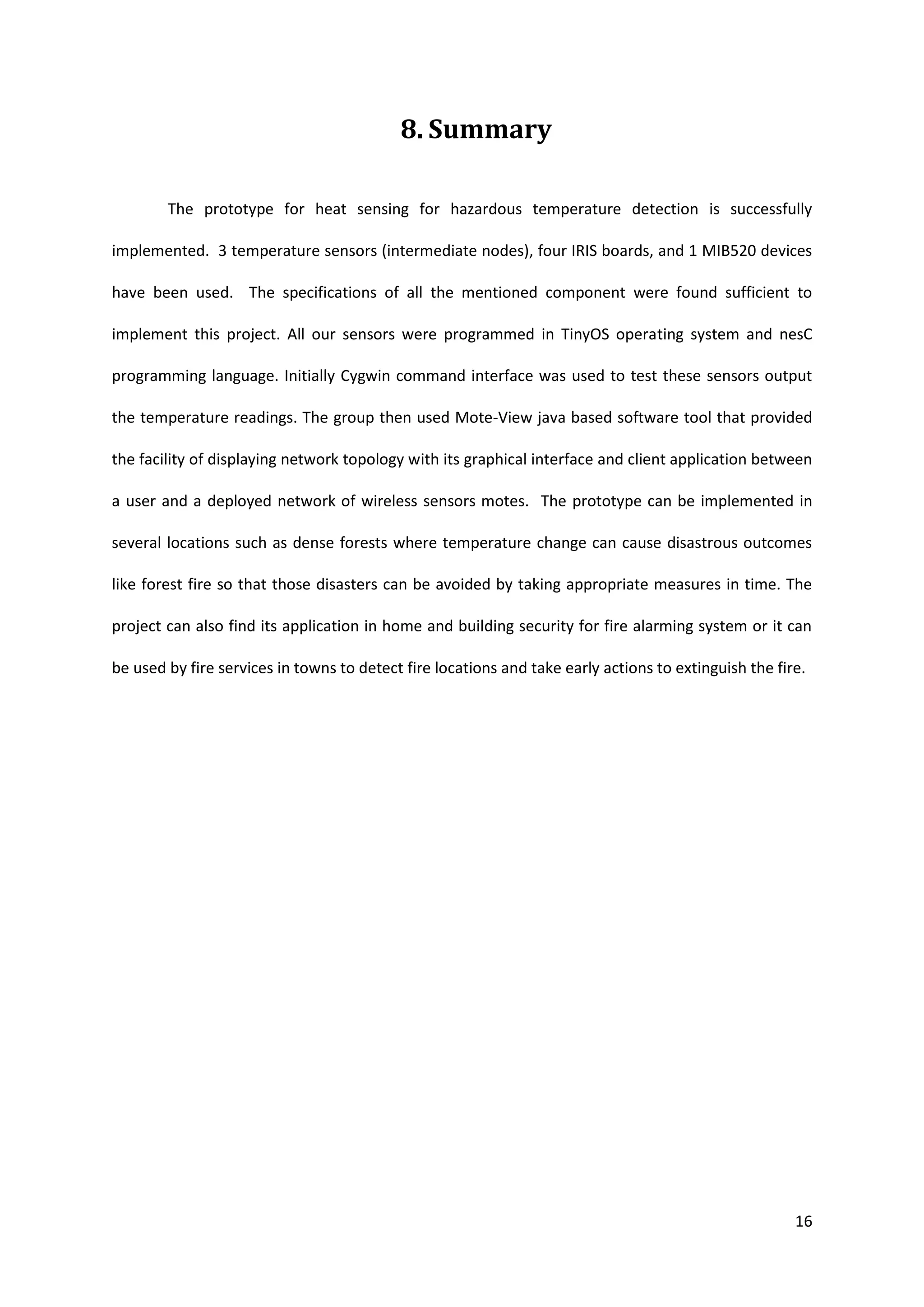 16
8. Summary
The prototype for heat sensing for hazardous temperature detection is successfully
implemented. 3 temperature sensors (intermediate nodes), four IRIS boards, and 1 MIB520 devices
have been used. The specifications of all the mentioned component were found sufficient to
implement this project. All our sensors were programmed in TinyOS operating system and nesC
programming language. Initially Cygwin command interface was used to test these sensors output
the temperature readings. The group then used Mote-View java based software tool that provided
the facility of displaying network topology with its graphical interface and client application between
a user and a deployed network of wireless sensors motes. The prototype can be implemented in
several locations such as dense forests where temperature change can cause disastrous outcomes
like forest fire so that those disasters can be avoided by taking appropriate measures in time. The
project can also find its application in home and building security for fire alarming system or it can
be used by fire services in towns to detect fire locations and take early actions to extinguish the fire.
 