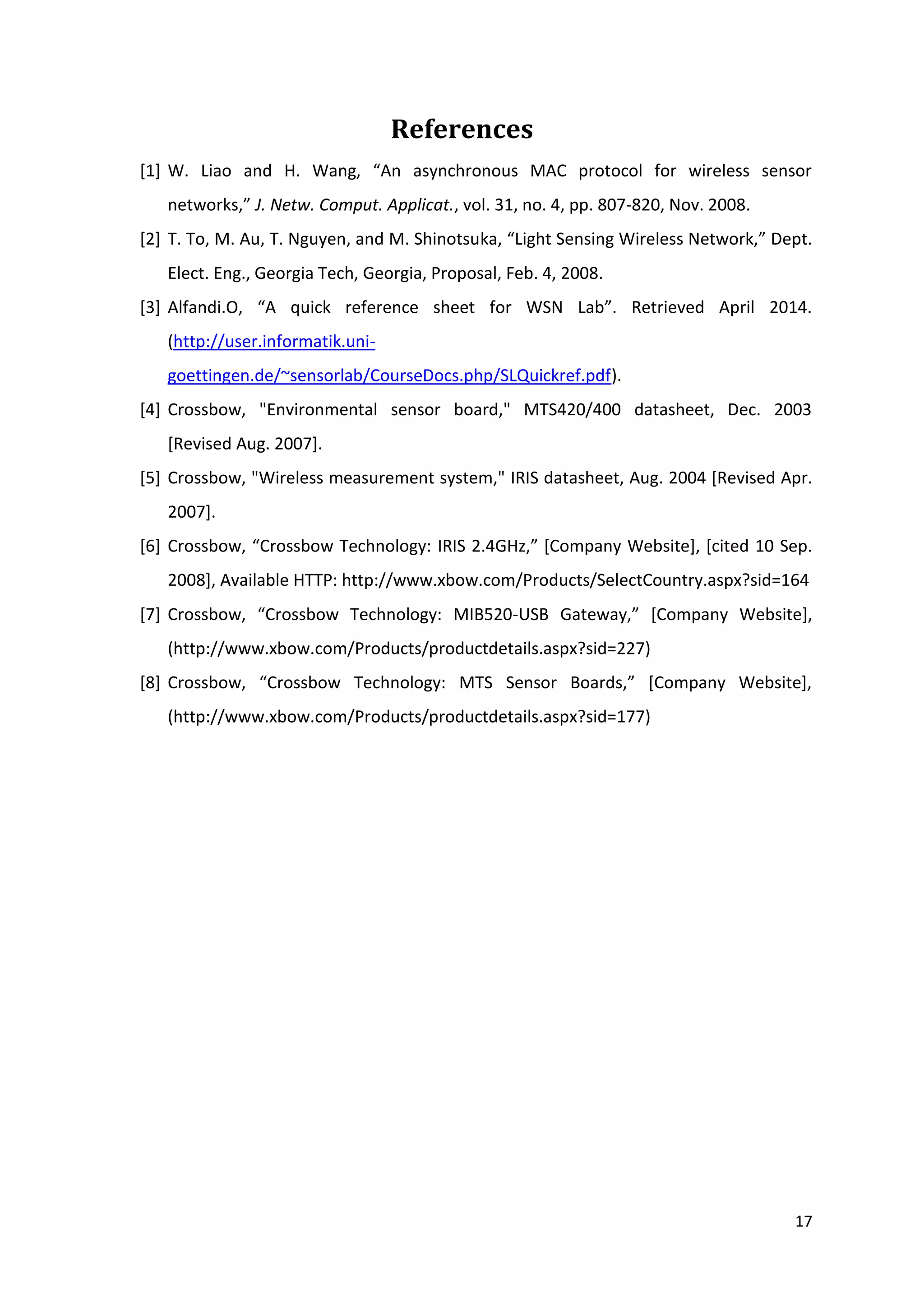 17
References
[1] W. Liao and H. Wang, “An asynchronous MAC protocol for wireless sensor
networks,” J. Netw. Comput. Applicat., vol. 31, no. 4, pp. 807-820, Nov. 2008.
[2] T. To, M. Au, T. Nguyen, and M. Shinotsuka, “Light Sensing Wireless Network,” Dept.
Elect. Eng., Georgia Tech, Georgia, Proposal, Feb. 4, 2008.
[3] Alfandi.O, “A quick reference sheet for WSN Lab”. Retrieved April 2014.
(http://user.informatik.uni-
goettingen.de/~sensorlab/CourseDocs.php/SLQuickref.pdf).
[4] Crossbow, "Environmental sensor board," MTS420/400 datasheet, Dec. 2003
[Revised Aug. 2007].
[5] Crossbow, "Wireless measurement system," IRIS datasheet, Aug. 2004 [Revised Apr.
2007].
[6] Crossbow, “Crossbow Technology: IRIS 2.4GHz,” [Company Website], [cited 10 Sep.
2008], Available HTTP: http://www.xbow.com/Products/SelectCountry.aspx?sid=164
[7] Crossbow, “Crossbow Technology: MIB520-USB Gateway,” [Company Website],
(http://www.xbow.com/Products/productdetails.aspx?sid=227)
[8] Crossbow, “Crossbow Technology: MTS Sensor Boards,” [Company Website],
(http://www.xbow.com/Products/productdetails.aspx?sid=177)
 