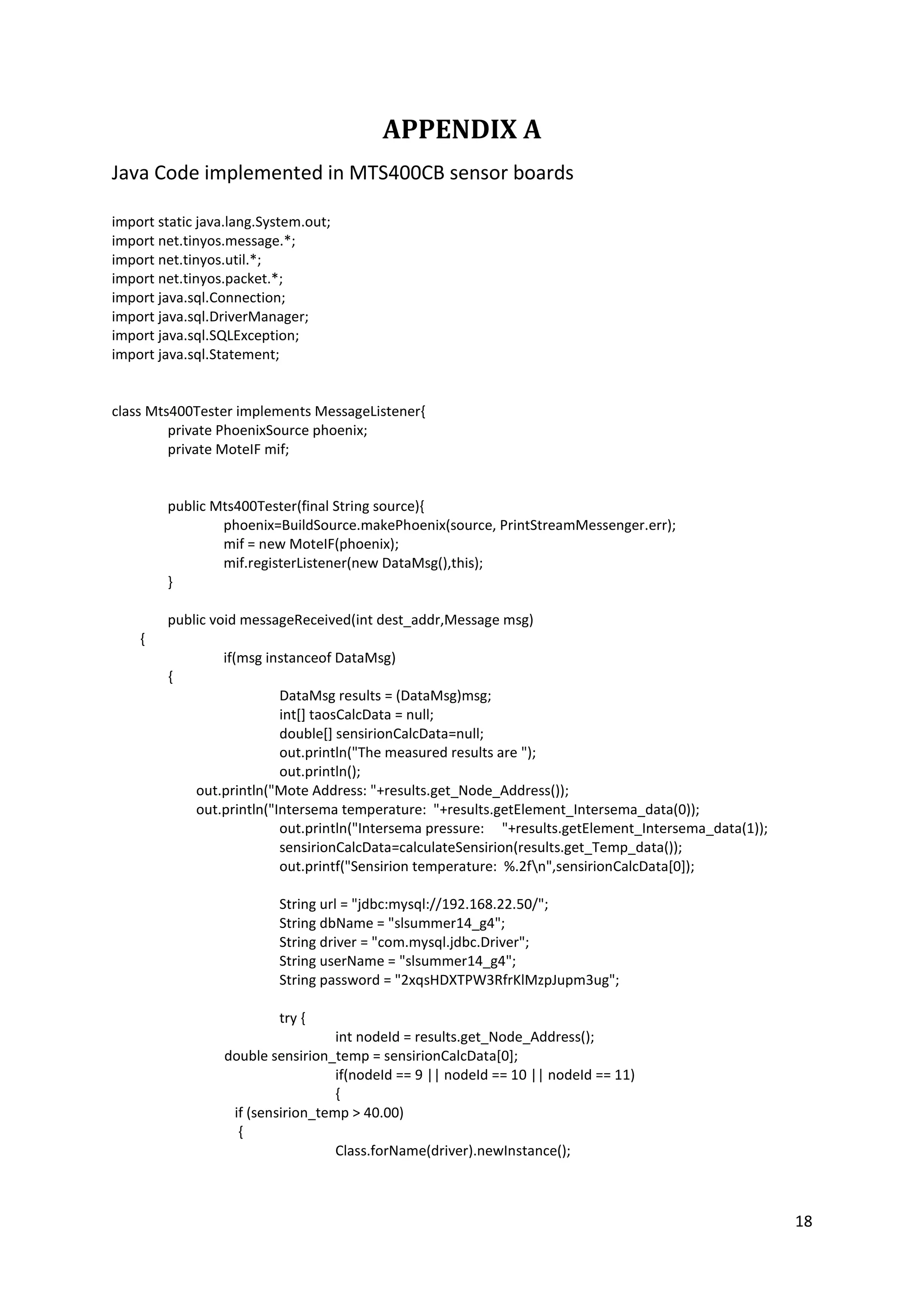 18
APPENDIX A
Java Code implemented in MTS400CB sensor boards
import static java.lang.System.out;
import net.tinyos.message.*;
import net.tinyos.util.*;
import net.tinyos.packet.*;
import java.sql.Connection;
import java.sql.DriverManager;
import java.sql.SQLException;
import java.sql.Statement;
class Mts400Tester implements MessageListener{
private PhoenixSource phoenix;
private MoteIF mif;
public Mts400Tester(final String source){
phoenix=BuildSource.makePhoenix(source, PrintStreamMessenger.err);
mif = new MoteIF(phoenix);
mif.registerListener(new DataMsg(),this);
}
public void messageReceived(int dest_addr,Message msg)
{
if(msg instanceof DataMsg)
{
DataMsg results = (DataMsg)msg;
int[] taosCalcData = null;
double[] sensirionCalcData=null;
out.println("The measured results are ");
out.println();
out.println("Mote Address: "+results.get_Node_Address());
out.println("Intersema temperature: "+results.getElement_Intersema_data(0));
out.println("Intersema pressure: "+results.getElement_Intersema_data(1));
sensirionCalcData=calculateSensirion(results.get_Temp_data());
out.printf("Sensirion temperature: %.2fn",sensirionCalcData[0]);
String url = "jdbc:mysql://192.168.22.50/";
String dbName = "slsummer14_g4";
String driver = "com.mysql.jdbc.Driver";
String userName = "slsummer14_g4";
String password = "2xqsHDXTPW3RfrKlMzpJupm3ug";
try {
int nodeId = results.get_Node_Address();
double sensirion_temp = sensirionCalcData[0];
if(nodeId == 9 || nodeId == 10 || nodeId == 11)
{
if (sensirion_temp > 40.00)
{
Class.forName(driver).newInstance();
 