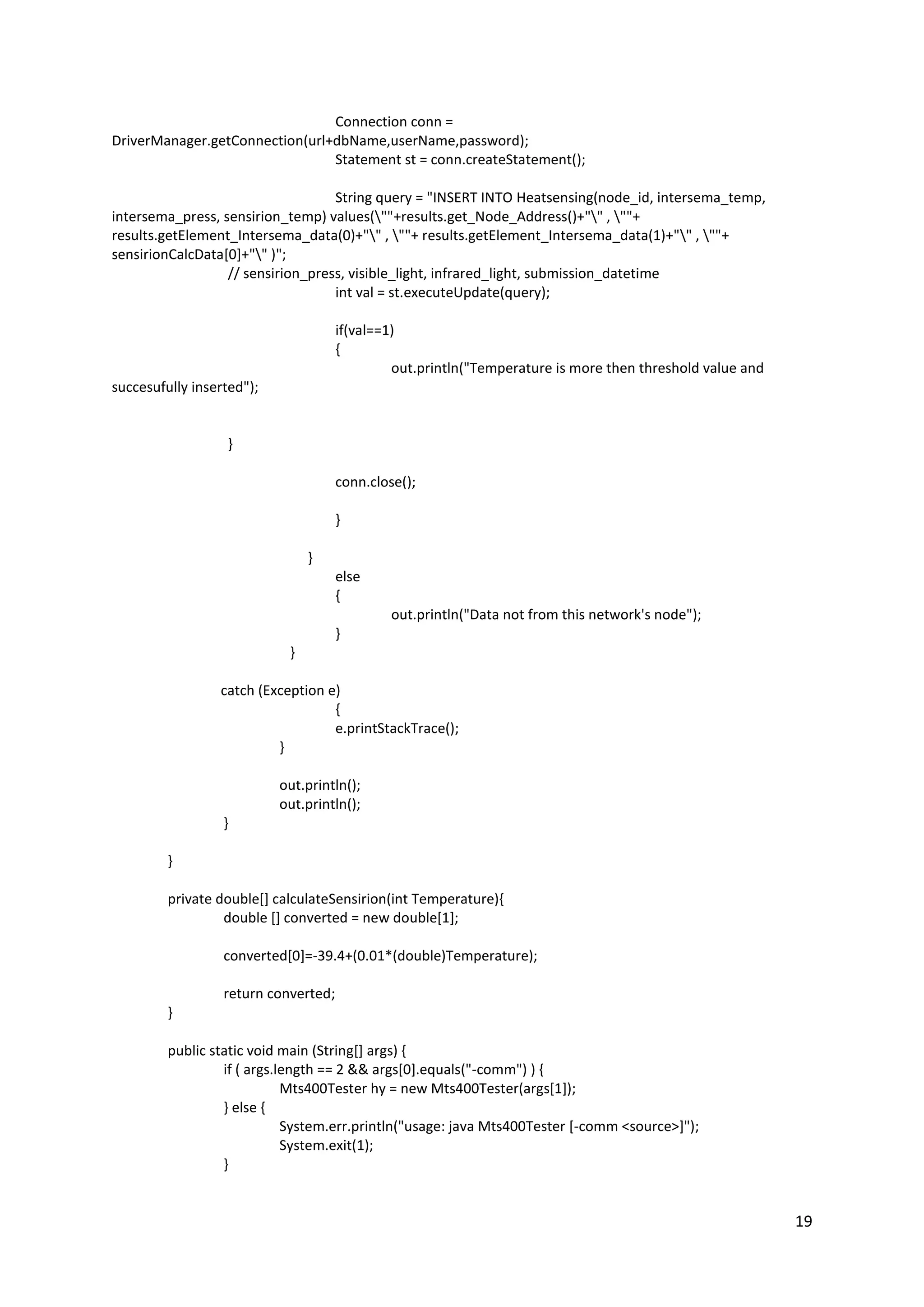19
Connection conn =
DriverManager.getConnection(url+dbName,userName,password);
Statement st = conn.createStatement();
String query = "INSERT INTO Heatsensing(node_id, intersema_temp,
intersema_press, sensirion_temp) values(""+results.get_Node_Address()+"" , ""+
results.getElement_Intersema_data(0)+"" , ""+ results.getElement_Intersema_data(1)+"" , ""+
sensirionCalcData[0]+"" )";
// sensirion_press, visible_light, infrared_light, submission_datetime
int val = st.executeUpdate(query);
if(val==1)
{
out.println("Temperature is more then threshold value and
succesufully inserted");
}
conn.close();
}
}
else
{
out.println("Data not from this network's node");
}
}
catch (Exception e)
{
e.printStackTrace();
}
out.println();
out.println();
}
}
private double[] calculateSensirion(int Temperature){
double [] converted = new double[1];
converted[0]=-39.4+(0.01*(double)Temperature);
return converted;
}
public static void main (String[] args) {
if ( args.length == 2 && args[0].equals("-comm") ) {
Mts400Tester hy = new Mts400Tester(args[1]);
} else {
System.err.println("usage: java Mts400Tester [-comm <source>]");
System.exit(1);
}
 