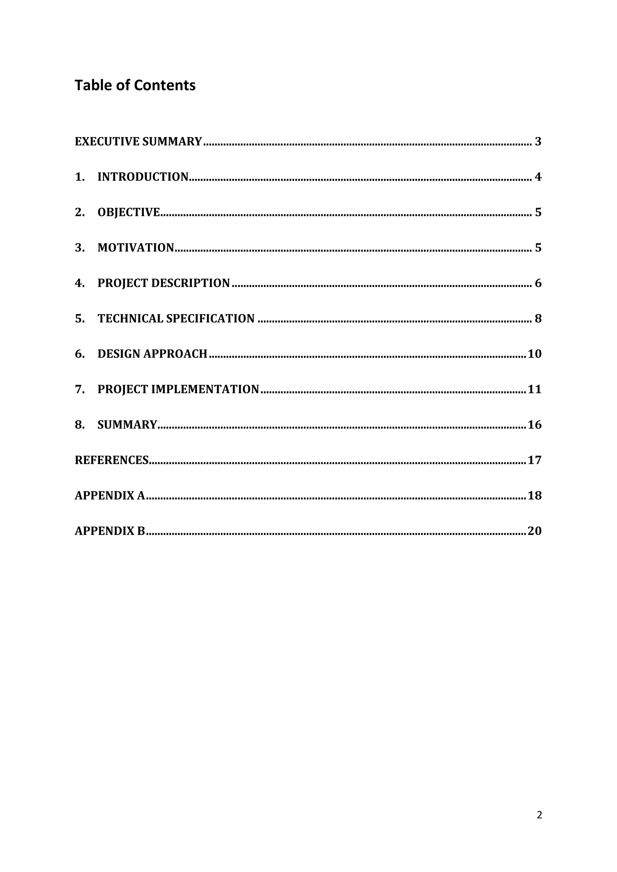 2
Table of Contents
EXECUTIVE SUMMARY................................................................................................................... 3
1. INTRODUCTION........................................................................................................................ 4
2. OBJECTIVE.................................................................................................................................. 5
3. MOTIVATION............................................................................................................................. 5
4. PROJECT DESCRIPTION......................................................................................................... 6
5. TECHNICAL SPECIFICATION ................................................................................................ 8
6. DESIGN APPROACH...............................................................................................................10
7. PROJECT IMPLEMENTATION.............................................................................................11
8. SUMMARY.................................................................................................................................16
REFERENCES....................................................................................................................................17
APPENDIX A.....................................................................................................................................18
APPENDIX B.....................................................................................................................................20
 