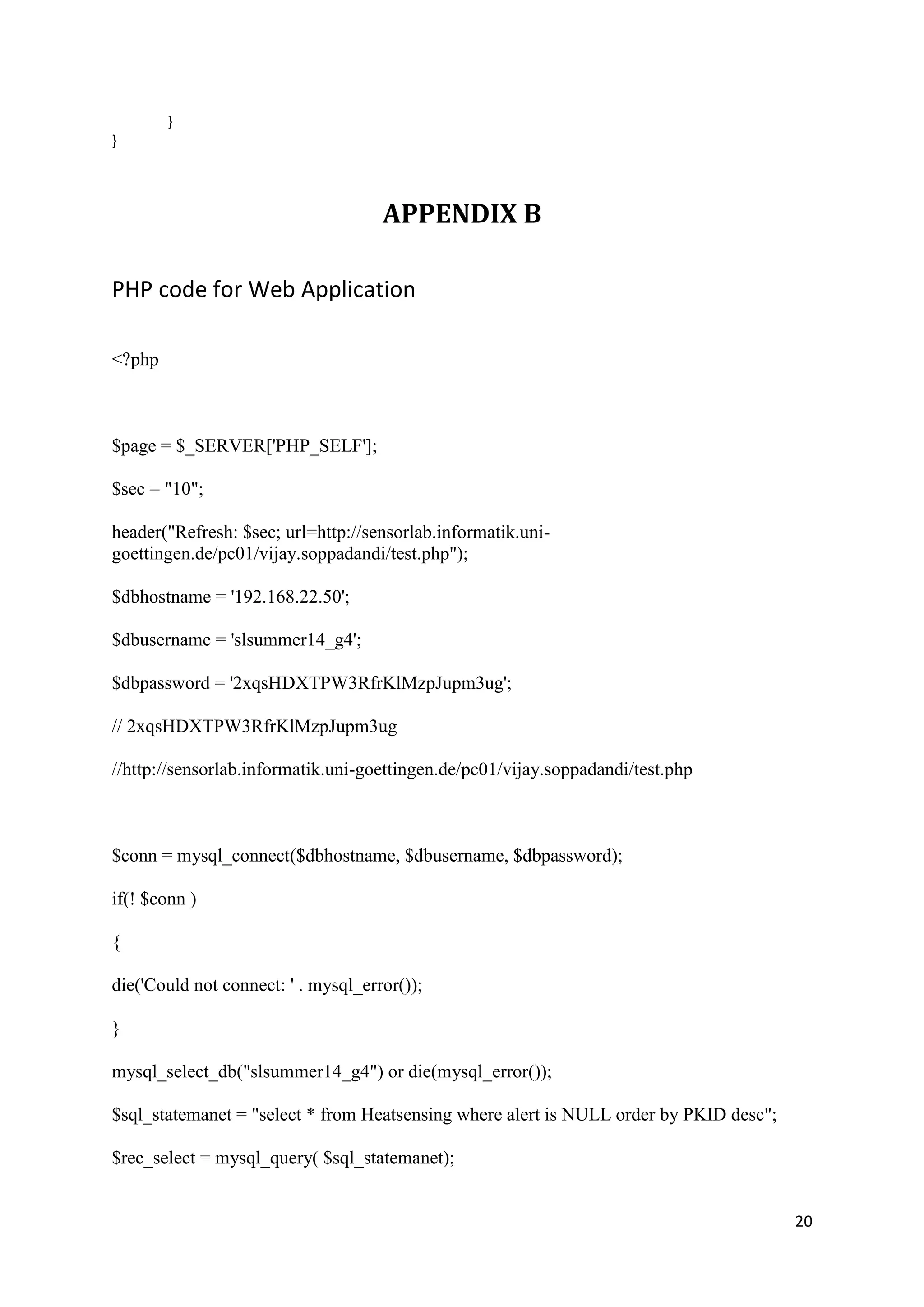20
}
}
APPENDIX B
PHP code for Web Application
<?php
$page = $_SERVER['PHP_SELF'];
$sec = "10";
header("Refresh: $sec; url=http://sensorlab.informatik.uni-
goettingen.de/pc01/vijay.soppadandi/test.php");
$dbhostname = '192.168.22.50';
$dbusername = 'slsummer14_g4';
$dbpassword = '2xqsHDXTPW3RfrKlMzpJupm3ug';
// 2xqsHDXTPW3RfrKlMzpJupm3ug
//http://sensorlab.informatik.uni-goettingen.de/pc01/vijay.soppadandi/test.php
$conn = mysql_connect($dbhostname, $dbusername, $dbpassword);
if(! $conn )
{
die('Could not connect: ' . mysql_error());
}
mysql_select_db("slsummer14_g4") or die(mysql_error());
$sql_statemanet = "select * from Heatsensing where alert is NULL order by PKID desc";
$rec_select = mysql_query( $sql_statemanet);
 