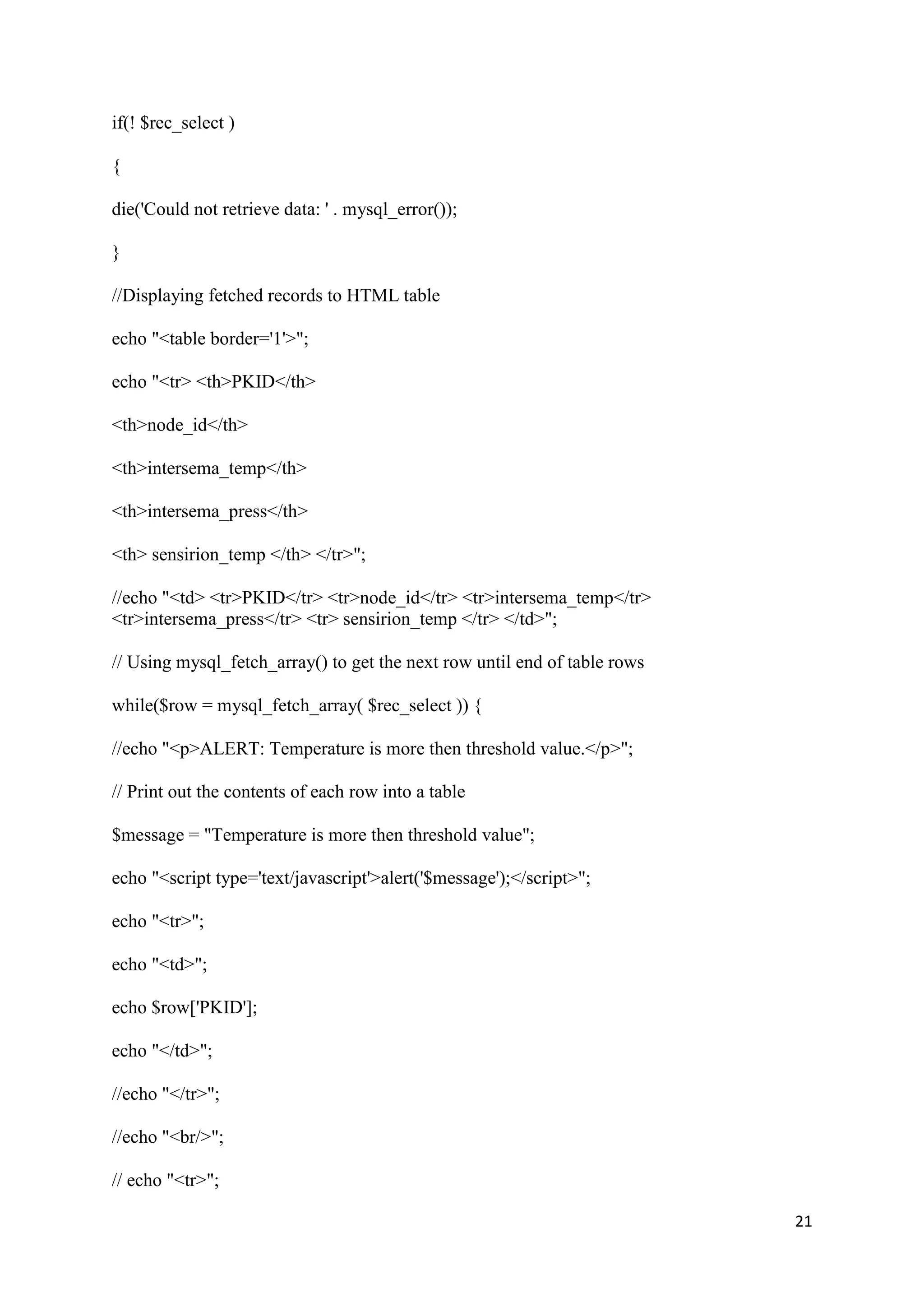 21
if(! $rec_select )
{
die('Could not retrieve data: ' . mysql_error());
}
//Displaying fetched records to HTML table
echo "<table border='1'>";
echo "<tr> <th>PKID</th>
<th>node_id</th>
<th>intersema_temp</th>
<th>intersema_press</th>
<th> sensirion_temp </th> </tr>";
//echo "<td> <tr>PKID</tr> <tr>node_id</tr> <tr>intersema_temp</tr>
<tr>intersema_press</tr> <tr> sensirion_temp </tr> </td>";
// Using mysql_fetch_array() to get the next row until end of table rows
while($row = mysql_fetch_array( $rec_select )) {
//echo "<p>ALERT: Temperature is more then threshold value.</p>";
// Print out the contents of each row into a table
$message = "Temperature is more then threshold value";
echo "<script type='text/javascript'>alert('$message');</script>";
echo "<tr>";
echo "<td>";
echo $row['PKID'];
echo "</td>";
//echo "</tr>";
//echo "<br/>";
// echo "<tr>";
 