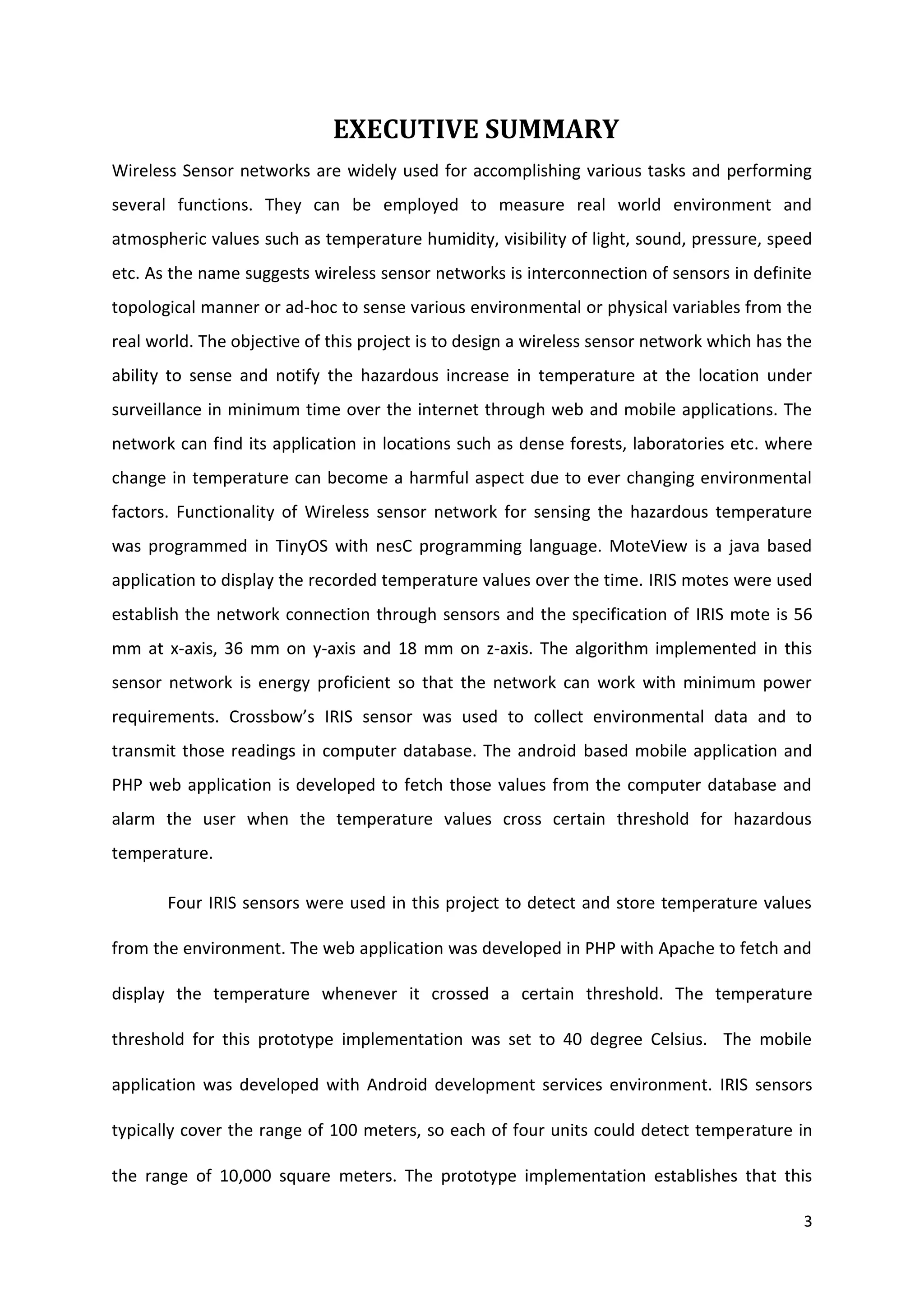 3
EXECUTIVE SUMMARY
Wireless Sensor networks are widely used for accomplishing various tasks and performing
several functions. They can be employed to measure real world environment and
atmospheric values such as temperature humidity, visibility of light, sound, pressure, speed
etc. As the name suggests wireless sensor networks is interconnection of sensors in definite
topological manner or ad-hoc to sense various environmental or physical variables from the
real world. The objective of this project is to design a wireless sensor network which has the
ability to sense and notify the hazardous increase in temperature at the location under
surveillance in minimum time over the internet through web and mobile applications. The
network can find its application in locations such as dense forests, laboratories etc. where
change in temperature can become a harmful aspect due to ever changing environmental
factors. Functionality of Wireless sensor network for sensing the hazardous temperature
was programmed in TinyOS with nesC programming language. MoteView is a java based
application to display the recorded temperature values over the time. IRIS motes were used
establish the network connection through sensors and the specification of IRIS mote is 56
mm at x-axis, 36 mm on y-axis and 18 mm on z-axis. The algorithm implemented in this
sensor network is energy proficient so that the network can work with minimum power
requirements. Crossbow’s IRIS sensor was used to collect environmental data and to
transmit those readings in computer database. The android based mobile application and
PHP web application is developed to fetch those values from the computer database and
alarm the user when the temperature values cross certain threshold for hazardous
temperature.
Four IRIS sensors were used in this project to detect and store temperature values
from the environment. The web application was developed in PHP with Apache to fetch and
display the temperature whenever it crossed a certain threshold. The temperature
threshold for this prototype implementation was set to 40 degree Celsius. The mobile
application was developed with Android development services environment. IRIS sensors
typically cover the range of 100 meters, so each of four units could detect temperature in
the range of 10,000 square meters. The prototype implementation establishes that this
 