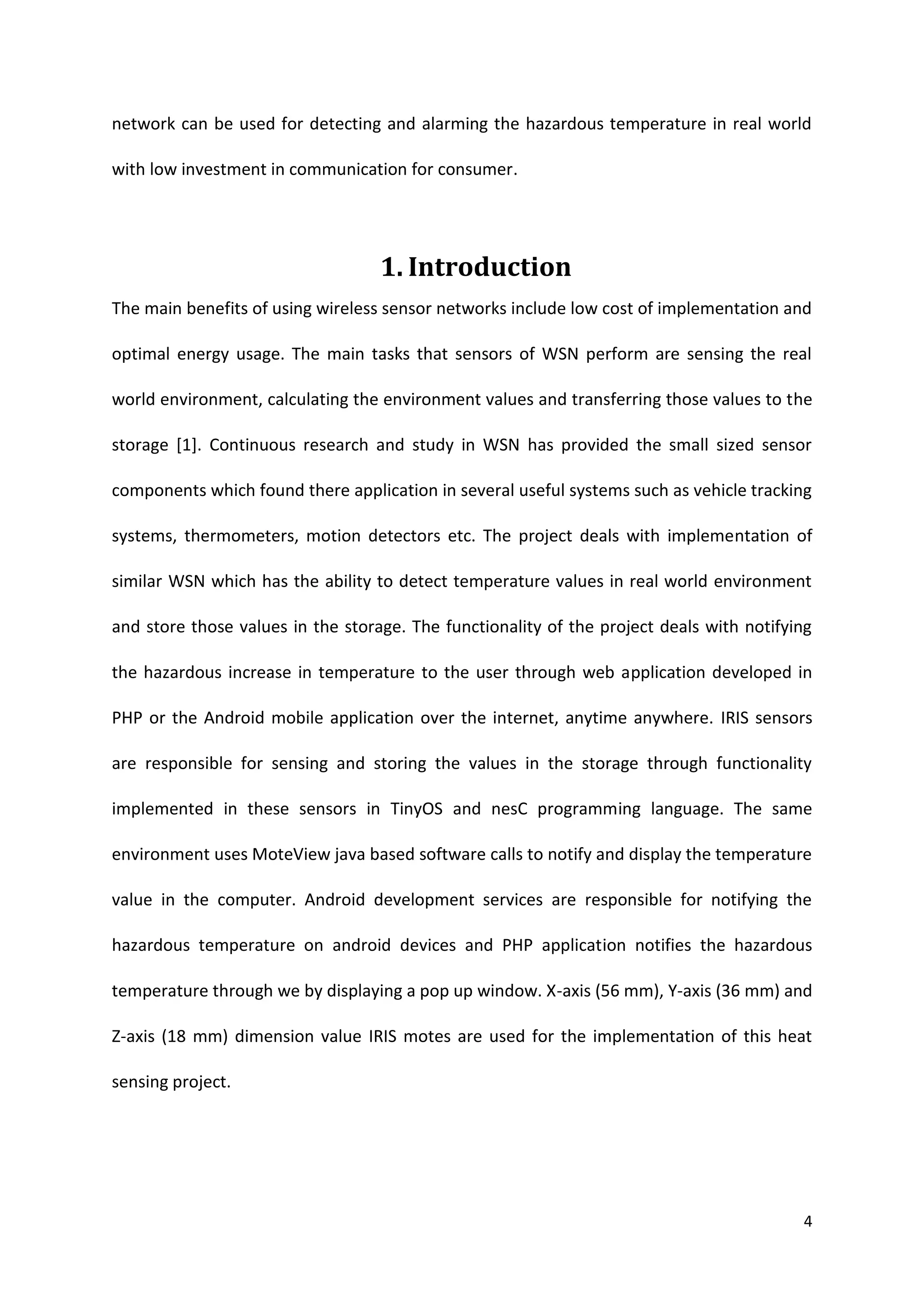 4
network can be used for detecting and alarming the hazardous temperature in real world
with low investment in communication for consumer.
1. Introduction
The main benefits of using wireless sensor networks include low cost of implementation and
optimal energy usage. The main tasks that sensors of WSN perform are sensing the real
world environment, calculating the environment values and transferring those values to the
storage [1]. Continuous research and study in WSN has provided the small sized sensor
components which found there application in several useful systems such as vehicle tracking
systems, thermometers, motion detectors etc. The project deals with implementation of
similar WSN which has the ability to detect temperature values in real world environment
and store those values in the storage. The functionality of the project deals with notifying
the hazardous increase in temperature to the user through web application developed in
PHP or the Android mobile application over the internet, anytime anywhere. IRIS sensors
are responsible for sensing and storing the values in the storage through functionality
implemented in these sensors in TinyOS and nesC programming language. The same
environment uses MoteView java based software calls to notify and display the temperature
value in the computer. Android development services are responsible for notifying the
hazardous temperature on android devices and PHP application notifies the hazardous
temperature through we by displaying a pop up window. X-axis (56 mm), Y-axis (36 mm) and
Z-axis (18 mm) dimension value IRIS motes are used for the implementation of this heat
sensing project.
 