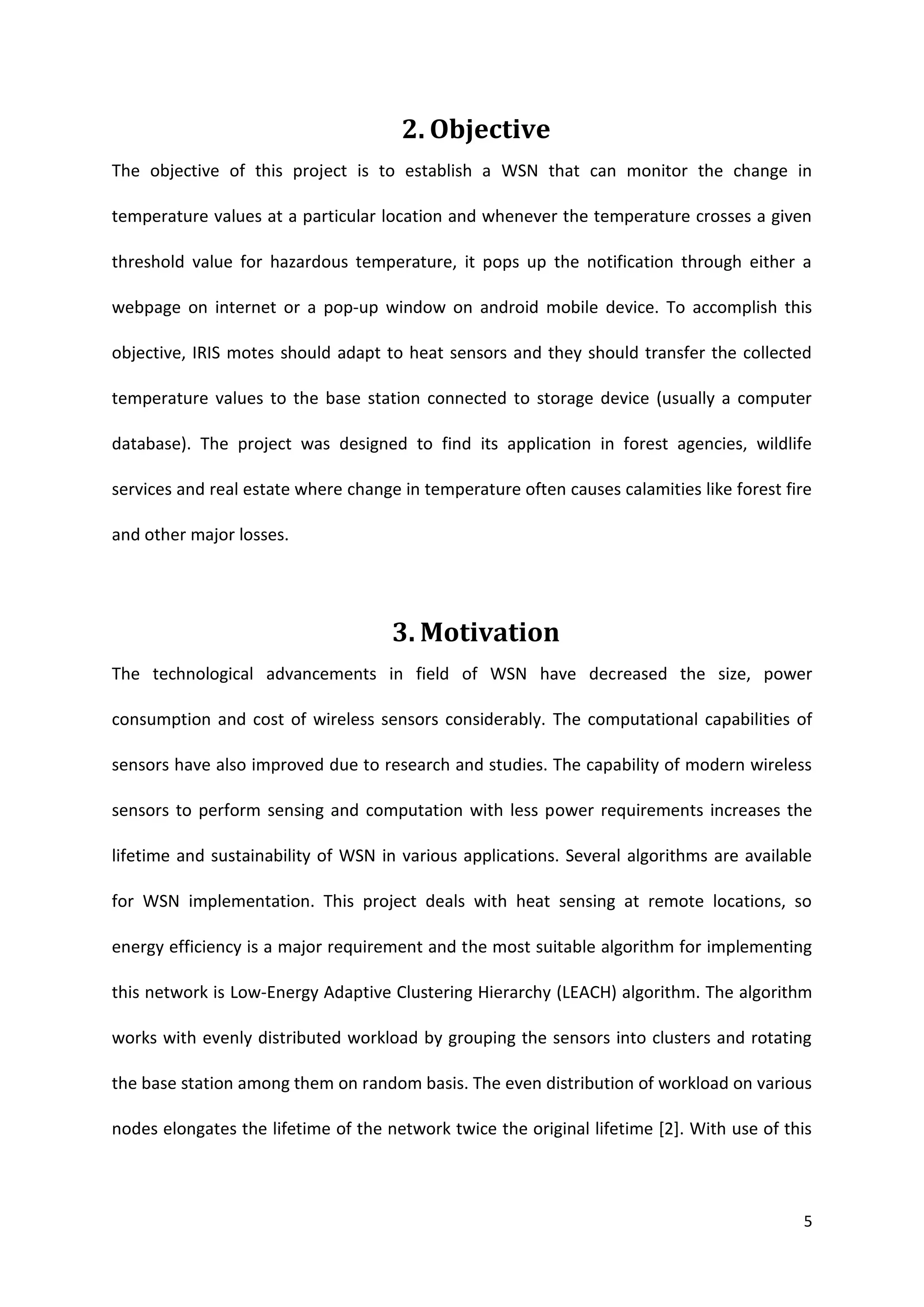 5
2. Objective
The objective of this project is to establish a WSN that can monitor the change in
temperature values at a particular location and whenever the temperature crosses a given
threshold value for hazardous temperature, it pops up the notification through either a
webpage on internet or a pop-up window on android mobile device. To accomplish this
objective, IRIS motes should adapt to heat sensors and they should transfer the collected
temperature values to the base station connected to storage device (usually a computer
database). The project was designed to find its application in forest agencies, wildlife
services and real estate where change in temperature often causes calamities like forest fire
and other major losses.
3. Motivation
The technological advancements in field of WSN have decreased the size, power
consumption and cost of wireless sensors considerably. The computational capabilities of
sensors have also improved due to research and studies. The capability of modern wireless
sensors to perform sensing and computation with less power requirements increases the
lifetime and sustainability of WSN in various applications. Several algorithms are available
for WSN implementation. This project deals with heat sensing at remote locations, so
energy efficiency is a major requirement and the most suitable algorithm for implementing
this network is Low-Energy Adaptive Clustering Hierarchy (LEACH) algorithm. The algorithm
works with evenly distributed workload by grouping the sensors into clusters and rotating
the base station among them on random basis. The even distribution of workload on various
nodes elongates the lifetime of the network twice the original lifetime [2]. With use of this
 