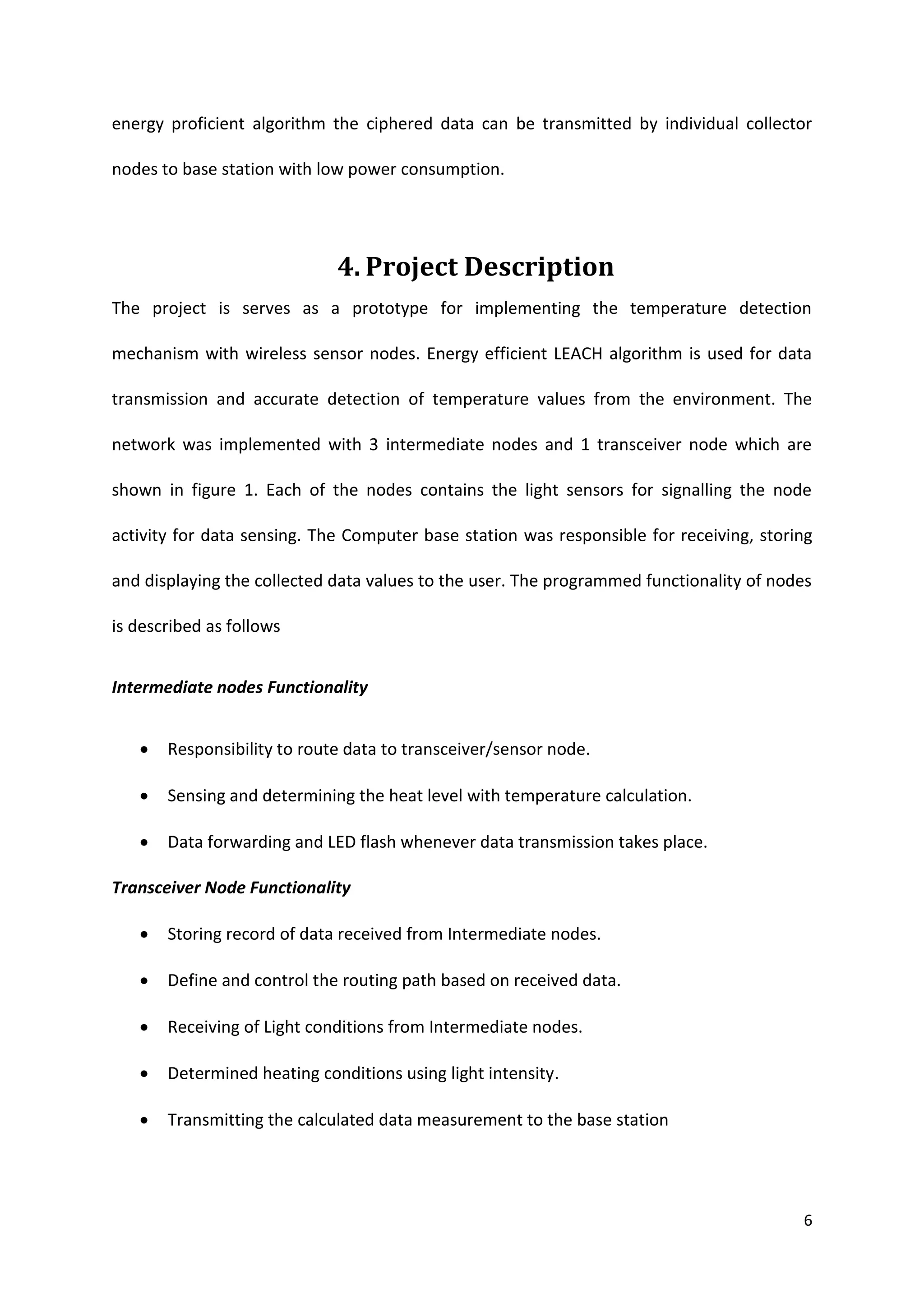 6
energy proficient algorithm the ciphered data can be transmitted by individual collector
nodes to base station with low power consumption.
4. Project Description
The project is serves as a prototype for implementing the temperature detection
mechanism with wireless sensor nodes. Energy efficient LEACH algorithm is used for data
transmission and accurate detection of temperature values from the environment. The
network was implemented with 3 intermediate nodes and 1 transceiver node which are
shown in figure 1. Each of the nodes contains the light sensors for signalling the node
activity for data sensing. The Computer base station was responsible for receiving, storing
and displaying the collected data values to the user. The programmed functionality of nodes
is described as follows
Intermediate nodes Functionality
 Responsibility to route data to transceiver/sensor node.
 Sensing and determining the heat level with temperature calculation.
 Data forwarding and LED flash whenever data transmission takes place.
Transceiver Node Functionality
 Storing record of data received from Intermediate nodes.
 Define and control the routing path based on received data.
 Receiving of Light conditions from Intermediate nodes.
 Determined heating conditions using light intensity.
 Transmitting the calculated data measurement to the base station
 
