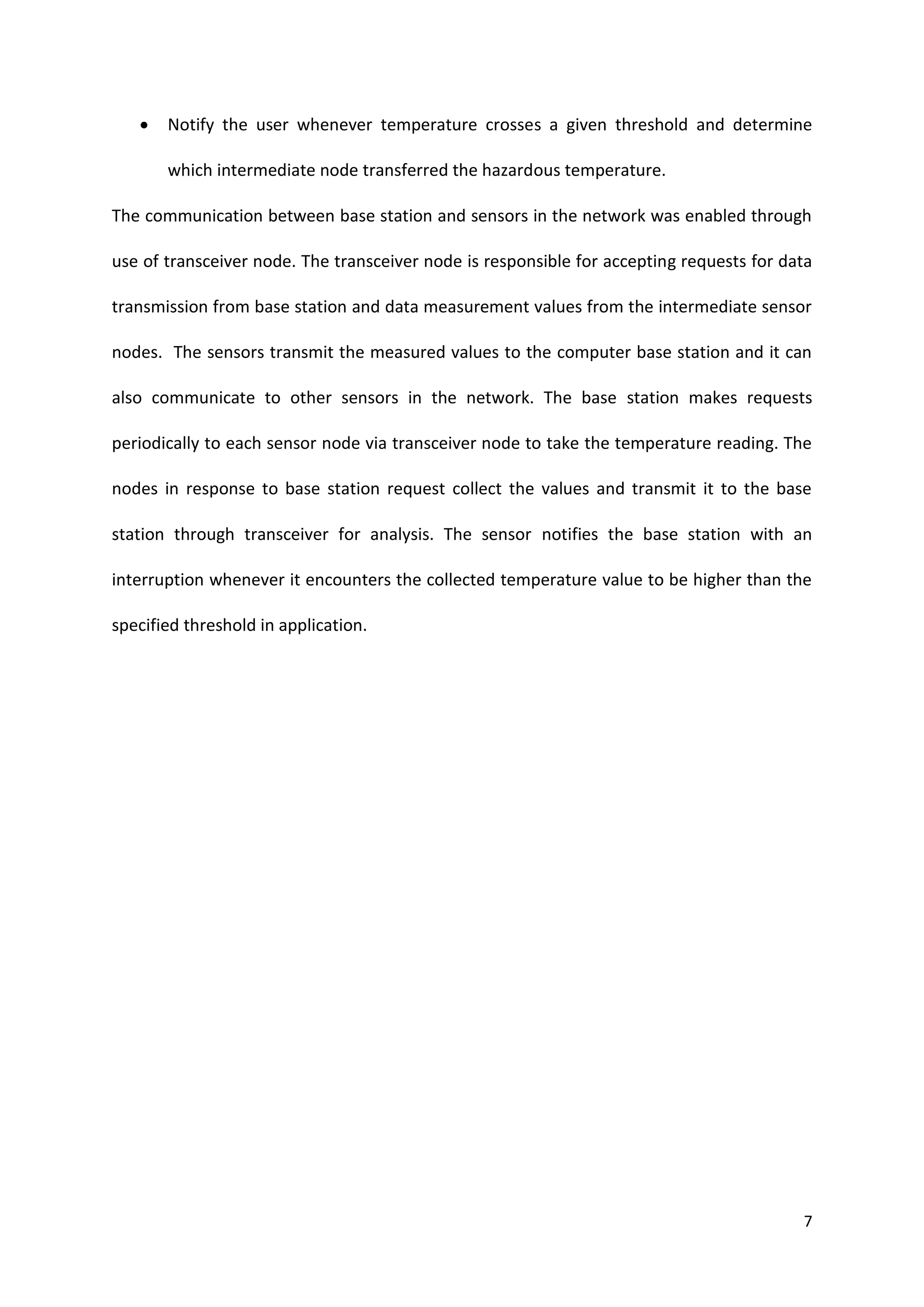 7
 Notify the user whenever temperature crosses a given threshold and determine
which intermediate node transferred the hazardous temperature.
The communication between base station and sensors in the network was enabled through
use of transceiver node. The transceiver node is responsible for accepting requests for data
transmission from base station and data measurement values from the intermediate sensor
nodes. The sensors transmit the measured values to the computer base station and it can
also communicate to other sensors in the network. The base station makes requests
periodically to each sensor node via transceiver node to take the temperature reading. The
nodes in response to base station request collect the values and transmit it to the base
station through transceiver for analysis. The sensor notifies the base station with an
interruption whenever it encounters the collected temperature value to be higher than the
specified threshold in application.
 
