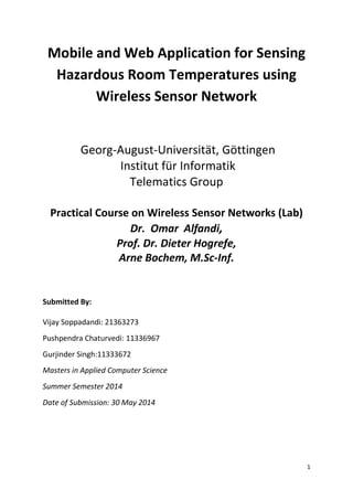 1
Mobile and Web Application for Sensing
Hazardous Room Temperatures using
Wireless Sensor Network
Georg-August-Universität, Göttingen
Institut für Informatik
Telematics Group
Practical Course on Wireless Sensor Networks (Lab)
Dr. Omar Alfandi,
Prof. Dr. Dieter Hogrefe,
Arne Bochem, M.Sc-Inf.
Submitted By:
Vijay Soppadandi: 21363273
Pushpendra Chaturvedi: 11336967
Gurjinder Singh:11333672
Masters in Applied Computer Science
Summer Semester 2014
Date of Submission: 30 May 2014
 