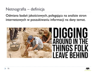 Netnografia – definicja
Odmiana badań jakościowych, polegająca na analizie stron
internetowych w poszukiwaniu informacji na dany temat.




      http://www.slideshare.net/gamages/the-future-of-marketing-make-things-people-want-or-make-people-want-things

 16
 