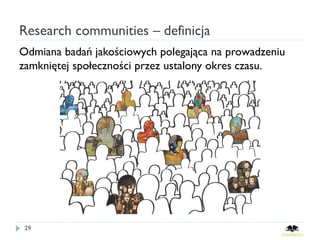Research communities – definicja
Odmiana badań jakościowych polegająca na prowadzeniu
zamkniętej społeczności przez ustalony okres czasu.




 29
 