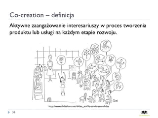 Co-creation – definicja
Aktywne zaangażowanie interesariuszy w proces tworzenia
produktu lub usługi na każdym etapie rozwoju.




               http://www.slideshare.net/slides_eoi/liz-sanderseo-islides

 36
 