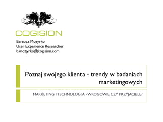 Bartosz Mozyrko
User Experience Researcher
b.mozyrko@cogision.com




    Poznaj swojego klienta - trendy w badaniach
                                marketingowych
         MARKETING I TECHNOLOGIA - WROGOWIE CZY PRZYJACIELE?
 