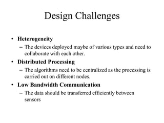 Design Challenges
• Heterogeneity
– The devices deployed maybe of various types and need to
collaborate with each other.
• Distributed Processing
– The algorithms need to be centralized as the processing is
carried out on different nodes.
• Low Bandwidth Communication
– The data should be transferred efficiently between
sensors
 