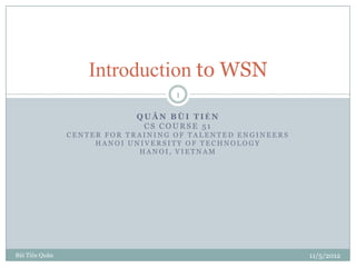 Introduction to WSN
                                    1

                            QUÂN BÙI TIẾN
                             CS COURSE 51
                CENTER FOR TRAINING OF TALENTED ENGINEERS
                     HANOI UNIVERSITY OF TECHNOLOGY
                             HANOI, VIETNAM




Bùi Tiến Quân                                               11/5/2012
 