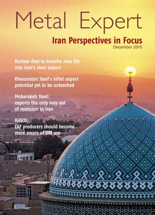 Metal Expert
Iran Perspectives in Focus
December 2015
Nuclear deal to breathe new life
into Iran’s steel export
Khouzestan Steel’s billet export
potential yet to be unleashed
Mobarakeh Steel:
exports the only way out
of recession in Iran
IGISCO:
EAF producers should become
more aware of DRI use
 
