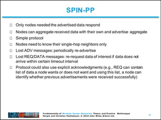 11
Fundamentals of Wireless Sensor Networks: Theory and Practice Waltenegus
Dargie and Christian Poellabauer © 2010 John Wiley & Sons Ltd.
SPIN-PP
Only nodes needed the advertised data respond
Nodes can aggregate received data with their own and advertise aggregate
Simple protocol
Nodes need to know their single-hop neighbors only
Lost ADV messages: periodically re-advertise
Lost REQ/DATA messages: re-request data of interest if data does not
arrive within certain timeout interval
Protocol could also use explicit acknowledgments (e.g., REQ can contain
list of data a node wants or does not want and using this list, a node can
identify whether previous advertisements were received successfully)
 