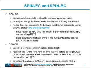 12
Fundamentals of Wireless Sensor Networks: Theory and Practice Waltenegus
Dargie and Christian Poellabauer © 2010 John Wiley & Sons Ltd.
SPIN-EC and SPIN-BC
SPIN-EC:
adds simple heuristic to protocol to add energy conservation
as long as energy sufficient, node participates in 3-way handshake
nodes does not participate if it believes that this will reduce its energy
below a certain low-energy threshold
 node replies to ADV only if sufficient energy for transmitting REQ
and receiving DATA
 node initiates handshake only if it has sufficient energy to send
DATA to all neighbors
SPIN-BB:
uses one-to-many communications (broadcast)
receiver node waits for a random time interval before issuing REQ; if
other nodeʼsREQ overheard, the receiver node cancels timer and does
not send its own REQ
advertiser broadcasts DATA only once (ignore duplicate REQs)
 