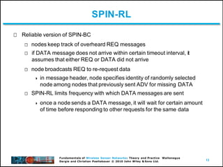13
Fundamentals of Wireless Sensor Networks: Theory and Practice Waltenegus
Dargie and Christian Poellabauer © 2010 John Wiley & Sons Ltd.
SPIN-RL
Reliable version of SPIN-BC
nodes keep track of overheard REQ messages
if DATA message does not arrive within certain timeout interval, it
assumes that either REQ or DATA did not arrive
node broadcasts REQ to re-request data
 in message header, node specifies identity of randomly selected
node among nodes that previously sent ADV for missing DATA
SPIN-RL limits frequency with which DATA messages are sent
 once a node sends a DATA message, it will wait for certain amount
of time before responding to other requests for the same data
 