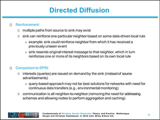 17
Fundamentals of Wireless Sensor Networks: Theory and Practice Waltenegus
Dargie and Christian Poellabauer © 2010 John Wiley & Sons Ltd.
Directed Diffusion
Reinforcement:
multiple paths from source to sink may exist
sink can reinforce one particular neighbor based on some data-driven local rule
 example: sink could reinforce neighbor from which it has received a
previously unseen event
 sink resends original interest message to that neighbor, which in turn
reinforces one or more of its neighbors based on its own local rule
Comparison to SPIN:
interests (queries) are issued on demand by the sink (instead of source
advertisements)
 query-based approach may not be best solutions for networks with need for
continuous data transfers (e.g., environmental monitoring)
communication is all neighbor-to-neighbor (removing the need for addressing
schemes and allowing nodes to perform aggregation and caching)
 