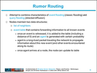18
Fundamentals of Wireless Sensor Networks: Theory and Practice Waltenegus
Dargie and Christian Poellabauer © 2010 John Wiley & Sons Ltd.
Rumor Routing
Attempt to combine characteristics of event flooding (classic flooding) and
query flooding (directed diffusion)
Nodes maintain two data structures:
list of neighbors
event table that contains forwarding information to all known events
 once an event is witnessed, it is added to the table (including a
distance of 0) and an agent is generated with certain probability
 agent is a long-lived packet traveling the network to propagate
information about this new event (and other events encountered
along its route)
 once agent arrives at a node, the node can update its table
 
