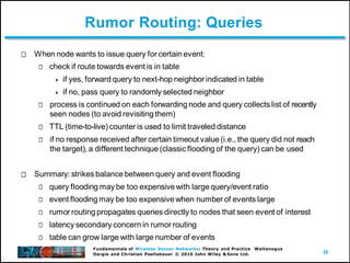 20
Fundamentals of Wireless Sensor Networks: Theory and Practice Waltenegus
Dargie and Christian Poellabauer © 2010 John Wiley & Sons Ltd.
Rumor Routing: Queries
When node wants to issue query for certain event:
check if route towards event is in table
 if yes, forward query to next-hop neighbor indicated in table
 if no, pass query to randomly selected neighbor
process is continued on each forwarding node and query collects list of recently
seen nodes (to avoid revisiting them)
TTL (time-to-live) counter is used to limit traveled distance
if no response received after certain timeout value (i.e., the query did not reach
the target), a different technique (classic flooding of the query) can be used
Summary: strikes balance between query and event flooding
query flooding may be too expensive with large query/event ratio
event flooding may be too expensive when number of events large
rumor routing propagates queries directly to nodes that seen event of interest
latency secondary concern in rumor routing
table can grow large with large number of events
 