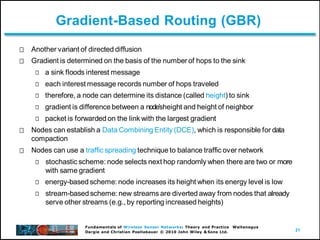 21
Fundamentals of Wireless Sensor Networks: Theory and Practice Waltenegus
Dargie and Christian Poellabauer © 2010 John Wiley & Sons Ltd.
Gradient-Based Routing (GBR)
Another variant of directed diffusion
Gradient is determined on the basis of the number of hops to the sink
a sink floods interest message
each interest message records number of hops traveled
therefore, a node can determine its distance (called height) to sink
gradient is difference between a nodeʼsheight and height of neighbor
packet is forwarded on the link with the largest gradient
Nodes can establish a Data Combining Entity (DCE), which is responsible for data
compaction
Nodes can use a traffic spreading technique to balance traffic over network
stochastic scheme: node selects next hop randomly when there are two or more
with same gradient
energy-based scheme: node increases its height when its energy level is low
stream-based scheme: new streams are diverted away from nodes that already
serve other streams (e.g., by reporting increased heights)
 