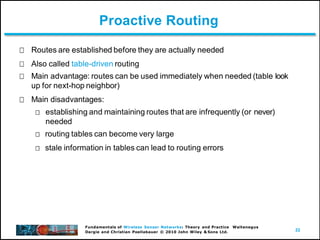 22
Fundamentals of Wireless Sensor Networks: Theory and Practice Waltenegus
Dargie and Christian Poellabauer © 2010 John Wiley & Sons Ltd.
Proactive Routing
Routes are established before they are actually needed
Also called table-driven routing
Main advantage: routes can be used immediately when needed (table look
up for next-hop neighbor)
Main disadvantages:
establishing and maintaining routes that are infrequently (or never)
needed
routing tables can become very large
stale information in tables can lead to routing errors
 