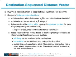 23
Fundamentals of Wireless Sensor Networks: Theory and Practice Waltenegus
Dargie and Christian Poellabauer © 2010 John Wiley & Sons Ltd.
Destination-Sequenced Distance Vector
DSDV is a modified version of class Distributed Bellman-Ford algorithm
Concept of distance-vector algorithms:
x
node i maintains a list of distances {dij } for each destination x via node j
x x
node i selects k as next-hop if dik = min {dij }
distances stored in routing table, along with sequence number for each
entry (assigned by destination node)
 purpose of sequence number is to identify stale routes
nodes broadcast their routing tables to their neighbors periodically and
whenever significant information is available
 full dump packet: contains entire routing table
 incremental packet: contains only changed table entries
 a receiving node updates its table if the received information has a
more recent sequence number or if sequence number is identical,
but new route is shorter
 