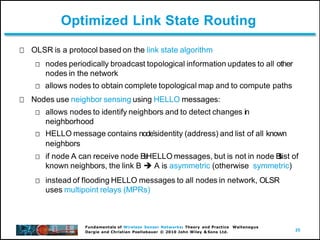 25
Fundamentals of Wireless Sensor Networks: Theory and Practice Waltenegus
Dargie and Christian Poellabauer © 2010 John Wiley & Sons Ltd.
Optimized Link State Routing
OLSR is a protocol based on the link state algorithm
nodes periodically broadcast topological information updates to all other
nodes in the network
allows nodes to obtain complete topological map and to compute paths
Nodes use neighbor sensing using HELLO messages:
allows nodes to identify neighbors and to detect changes in
neighborhood
HELLO message contains nodeʼsidentity (address) and list of all known
neighbors
if node A can receive node B
ʼ
sHELLO messages, but is not in node B
ʼ
s
list of
known neighbors, the link B  A is asymmetric (otherwise symmetric)
instead of flooding HELLO messages to all nodes in network, OLSR
uses multipoint relays (MPRs)
 