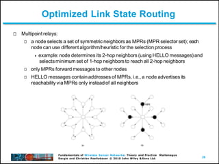 26
Fundamentals of Wireless Sensor Networks: Theory and Practice Waltenegus
Dargie and Christian Poellabauer © 2010 John Wiley & Sons Ltd.
Optimized Link State Routing
Multipoint relays:
a node selects a set of symmetric neighbors as MPRs (MPR selector set); each
node can use different algorithm/heuristic for the selection process
 example: node determines its 2-hop neighbors (using HELLO messages) and
selects minimum set of 1-hop neighbors to reach all 2-hop neighbors
only MPRs forward messages to other nodes
HELLO messages contain addresses of MPRs, i.e., a node advertises its
reachability via MPRs only instead of all neighbors
 