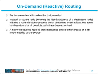 27
Fundamentals of Wireless Sensor Networks: Theory and Practice Waltenegus
Dargie and Christian Poellabauer © 2010 John Wiley & Sons Ltd.
On-Demand (Reactive) Routing
Routes are not established until actually needed
Instead, a source node (knowing the identity/address of a destination node)
initiates a route discovery process which completes when at least one route
has been found or all possible paths have been examined
A newly discovered route is then maintained until it either breaks or is no
longer needed by the source
 