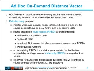 28
Fundamentals of Wireless Sensor Networks: Theory and Practice Waltenegus
Dargie and Christian Poellabauer © 2010 John Wiley & Sons Ltd.
Ad Hoc On-Demand Distance Vector
AODV relies on broadcast route discovery mechanism, which is used to
dynamically establish route table entries at intermediate nodes
Path discovery process:
initiated whenever a source needs to transmit data to a sink and the
source does not have an entry for the sink in its routing table
source broadcasts route request (RREQ) packet containing:
 addresses of source and sink
 hop count value
 broadcast ID (incremented whenever source issues a new RREQ)
 two sequence numbers
upon receiving RREQ, if a node knows a route to the destination,
responds by sending a unicast route reply (RREP) message back to
source
otherwise RREQs are re-broadcast or duplicate RREQs (identified by
source address and broadcast ID) are discarded
 
