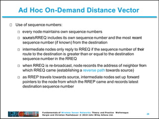 29
Fundamentals of Wireless Sensor Networks: Theory and Practice Waltenegus
Dargie and Christian Poellabauer © 2010 John Wiley & Sons Ltd.
Ad Hoc On-Demand Distance Vector
Use of sequence numbers:
every node maintains own sequence numbers
sourceʼsRREQ includes its own sequence number and the most recent
sequence number (if known) from the destination
intermediate nodes only reply to RREQ if the sequence number of their
route to the destination is greater than or equal to the destination
sequence number in the RREQ
when RREQ is re-broadcast, node records the address of neighbor from
which RREQ came (establishing a reverse path towards source)
as RREP travels towards source, intermediate nodes set up forward
pointers to the node from which the RREP came and records latest
destination sequence number
 