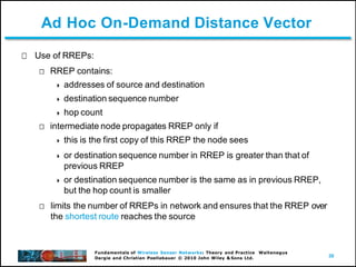 30
Fundamentals of Wireless Sensor Networks: Theory and Practice Waltenegus
Dargie and Christian Poellabauer © 2010 John Wiley & Sons Ltd.
Ad Hoc On-Demand Distance Vector
Use of RREPs:
RREP contains:
 addresses of source and destination
 destination sequence number
 hop count
intermediate node propagates RREP only if
 this is the first copy of this RREP the node sees
 or destination sequence number in RREP is greater than that of
previous RREP
 or destination sequence number is the same as in previous RREP,
but the hop count is smaller
limits the number of RREPs in network and ensures that the RREP over
the shortest route reaches the source
 